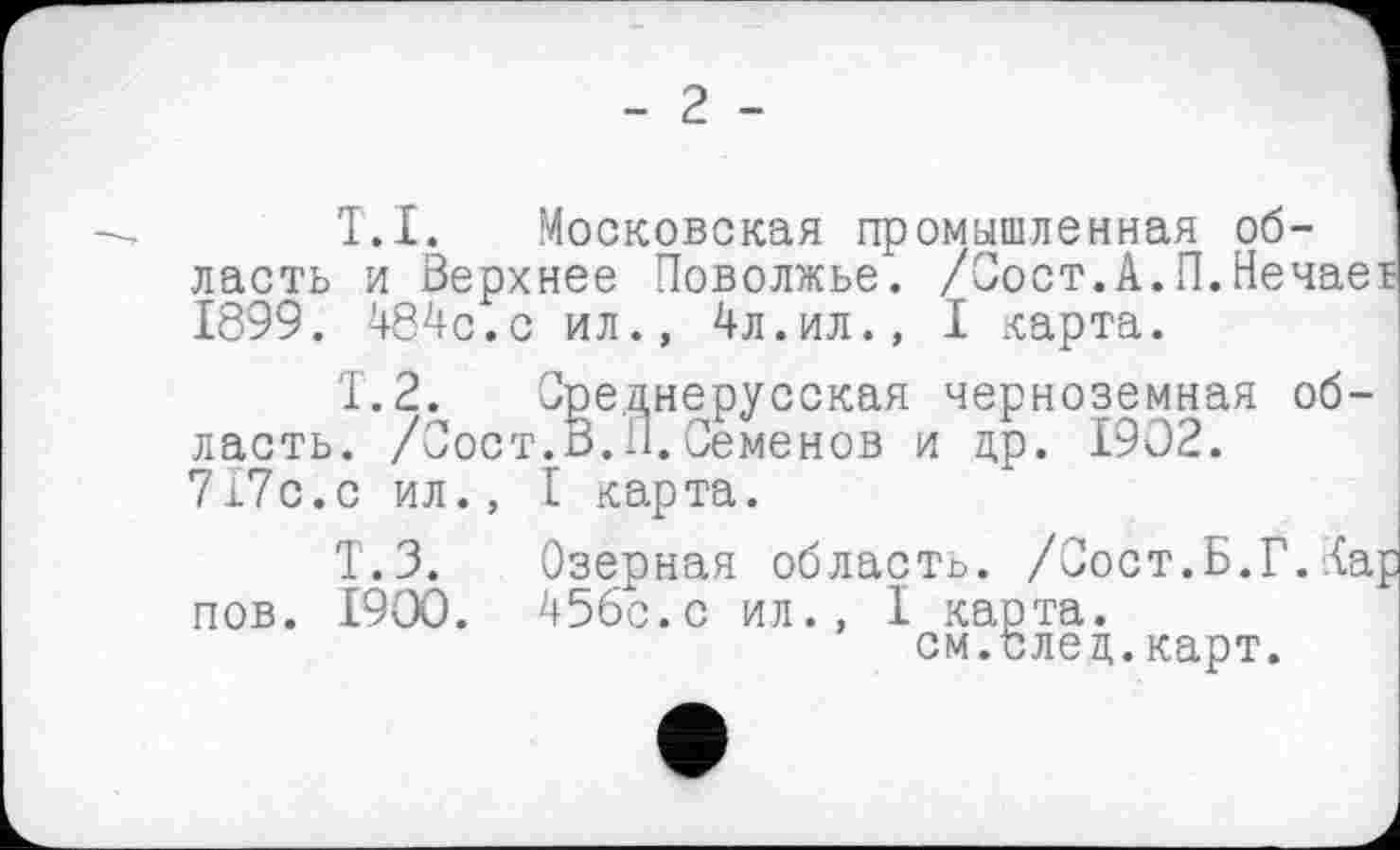 ﻿- 2 -
T.I. Московская промышленная об- I ласть и Верхнее Поволжье. /Вост.А.П.Нечаев 1899. 484с.с ил., 4л.ил., I карта.
Т.2. Среднерусская черноземная область. /Вост.В.11. Семенов и др. 1902.
717с.с ил., I карта.
Т.З. Озерная область. /Сост.Б.Г.Тар пов. 1900. 456с.с ил., I карта.
см.след.карт.